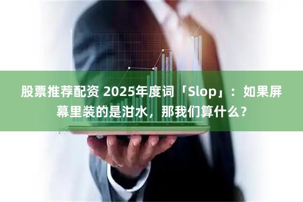 股票推荐配资 2025年度词「Slop」：如果屏幕里装的是泔水，那我们算什么？