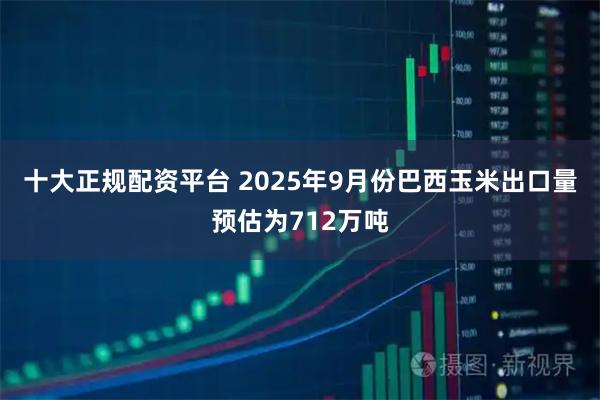 十大正规配资平台 2025年9月份巴西玉米出口量预估为712万吨