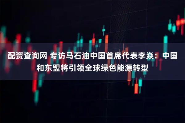 配资查询网 专访马石油中国首席代表李焱：中国和东盟将引领全球绿色能源转型