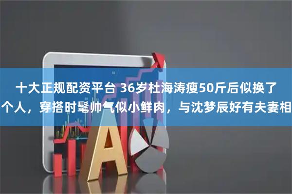 十大正规配资平台 36岁杜海涛瘦50斤后似换了个人，穿搭时髦帅气似小鲜肉，与沈梦辰好有夫妻相
