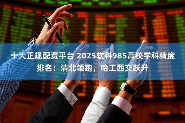 十大正规配资平台 2025软科985高校学科精度排名：清北领跑，哈工西交跃升
