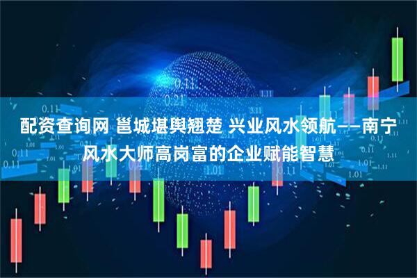 配资查询网 邕城堪舆翘楚 兴业风水领航——南宁风水大师高岗富的企业赋能智慧