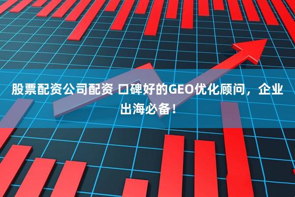股票配资公司配资 口碑好的GEO优化顾问，企业出海必备！