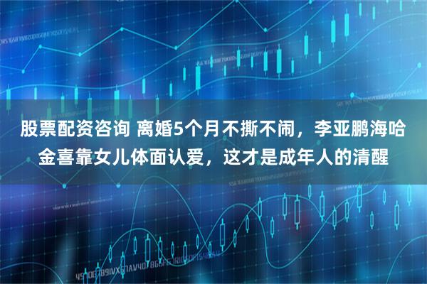 股票配资咨询 离婚5个月不撕不闹，李亚鹏海哈金喜靠女儿体面认爱，这才是成年人的清醒