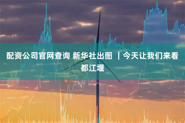 配资公司官网查询 新华社出图 |今天让我们来看都江堰