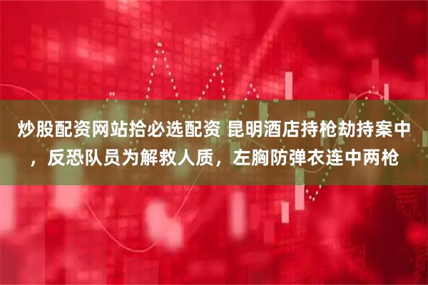 炒股配资网站拾必选配资 昆明酒店持枪劫持案中，反恐队员为解救人质，左胸防弹衣连中两枪