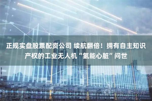 正规实盘股票配资公司 续航翻倍！拥有自主知识产权的工业无人机“氢能心脏”问世